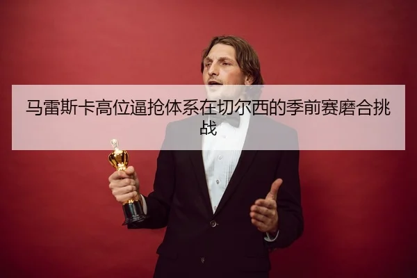 马雷斯卡高位逼抢体系在切尔西的季前赛磨合挑战
