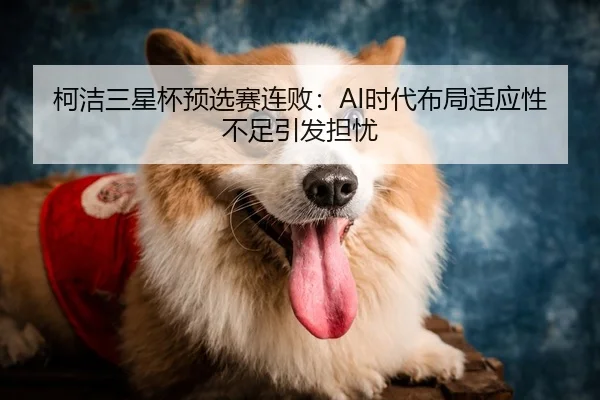 柯洁三星杯预选赛连败：AI时代布局适应性不足引发担忧