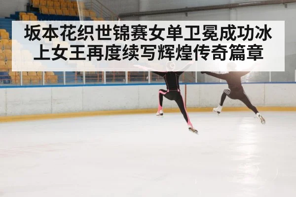 坂本花织世锦赛女单卫冕成功冰上女王再度续写辉煌传奇篇章