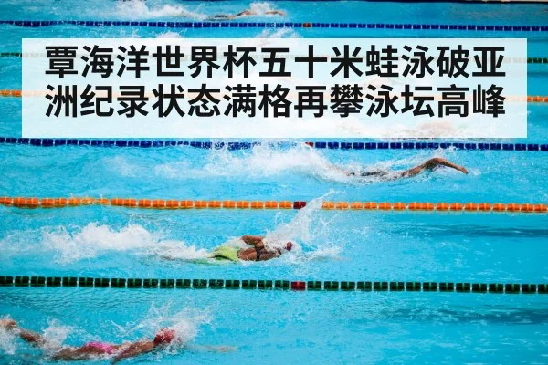覃海洋世界杯五十米蛙泳破亚洲纪录状态满格再攀泳坛高峰
